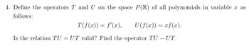 4. Define the operators T and U on the space P(R) of all polynomials in variable x as
follows:
T(ƒ(x)) = f'(x), U(f(x)) = xƒ(x).
Is the relation TU = UT valid? Find the operator TU - UT.