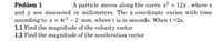 Problem 1
and y are measured in millimeters. The x coordinate varies with time
according to x = 4t2 – 2 mm, where t is in seconds. When t =2s,
1.1 Find the magnitude of the velocity vector
1.2 Find the magnitude of the acceleration vector
A particle moves along the curve x2 = 12y, where x
%3D
