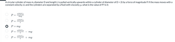 A circular cylinder of mass m, diameter D and length L is pulled vertically upwards within a cylinder of diameter of D + 2t by a force of magnitude P. If the mass moves with a
constant velocity, U, and the cylinders are separated by a fluid with viscosity μ, what is the value of P? Is it:
0 00 0
P
TDLUμ
tmg
P =
TDLUμ
t
P =
P = mg
P =
TDLUμ
t
TDLUμ
t
mg
+ mg