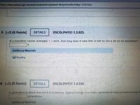 https://www.webassign.net/web/Student/Assignment-Responses/last?dep=25551922
5. [-/2.35 Points]
DETAILS
OSCOLPHYS1 1.3.023.
If a marathon runner averages 7.3 mi/h, how long does it take him or her to run a 26.22-mi marathon?
Additional Materials
Reading
6. [-/2.35 Points]
DETAILS
SCOLPHYS1 1.4.030.
A generation is about one-third of a lifetime. Approximately how many generations have passed during th
generations
Additional Materials
