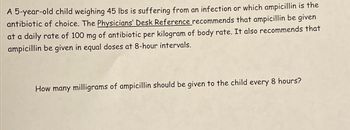 A 5-year-old child weighing 45 lbs is suffering from an infection or which ampicillin is the
antibiotic of choice. The Physicians' Desk Reference recommends that ampicillin be given
at a daily rate of 100 mg of antibiotic per kilogram of body rate. It also recommends that
ampicillin be given in equal doses at 8-hour intervals.
How many milligrams of ampicillin should be given to the child every 8 hours?