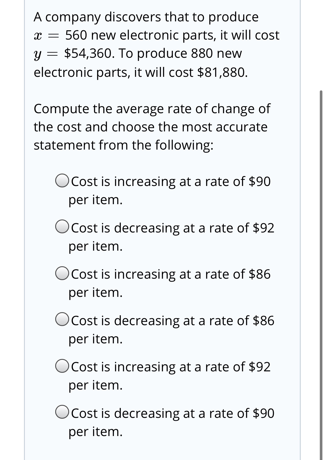 A company discovers that to produce
x = 560 new electronic parts, it will cost
y = $54,360. To produce 880 new
electronic parts, it will cost $81,880.
Compute the average rate of change of
the cost and choose the most accurate
statement from the following:
OCost is increasing at a rate of $90
per item.
Cost is decreasing at a rate of $92
per item.
OCost is increasing at a rate of $86
per item.
OCost is decreasing at a rate of $86
per item.
OCost is increasing at a rate of $92
per item.
OCost is decreasing at a rate of $90
per item.
