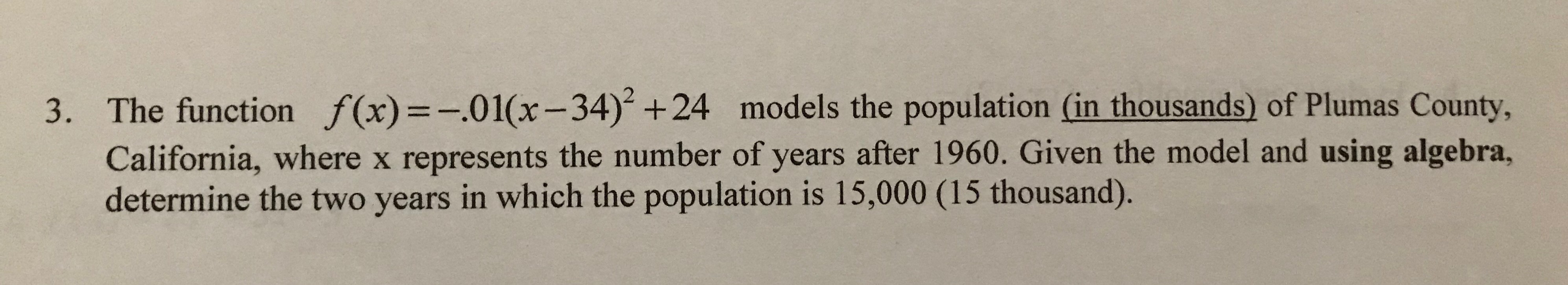 The function f(x)=-.01(x-34) +24 models the population (in thousands) of Plumas County,
3.
California, where x represents the number of years after 1960. Given the model and using algebra,
determine the two years in which the population is 15,000 (15 thousand).
