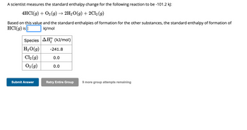 A scientist measures the standard enthalpy change for the following reaction to be -101.2 kJ:
4HCl(g) + O₂ (g) → 2H₂O(g) + 2Cl2 (g)
Based on this value and the standard enthalpies of formation for the other substances, the standard enthalpy of formation of
HCl(g) is |
kJ/mol
Species AH (kJ/mol)
H₂O(g)
Cl₂ (g)
O₂(g)
Submit Answer
-241.8
0.0
0.0
Retry Entire Group 9 more group attempts remaining