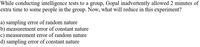 While conducting intelligence tests to a group, Gopal inadvertently allowed 2 minutes of
extra time to some people in the group. Now, what will reduce in this experiment?
a) sampling error of random nature
b) measurement error of constant nature
c) measurement error of random nature
d) sampling error of constant nature
