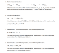 1. For the balanced reaction:
2 C,H6 + 9 02 (0)
6 CO2 (6)
6 H,0 (g)
+
What is the shift in equilibrium if the initial concentrations of C,H, , 0, , CO, and H,0 are 3.01M
each. The equilibrium constant (K) for the reaction is 1.21 X 10³. SHOW ALL WORK (Find Q).
2. For the following reaction:
Ag + 3 Big) - 4 D K = 34.8
If the initial concentrations of A is 3.0 M and B is 6.0 M, which direction will the reaction need to
shift to reach equilibrium? Why?
3. Determine the K for the following reaction given the following information:
Ag +3 Bg)
2 Die K?
The initial concentration of A is 4.0 M and B is 6.0 M. At equilibrium, it was found that D had a
concentration of 1.5 M. (Hint use an ICE Chart)
4. Determine the K for the following reaction given the following information:
2A +3 B -- 4 D K?
The initial concentration of A is 5.0M and B is 8.0 M. At equilibrium, it was found that A had a
concentration of 1.0 M. (Hint use an ICE Chart)
