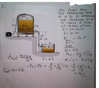 2.
OIL FLOWS feom
THE PRESSULIRm TAMK
AT A TO 8. DETERMIE
THE PEFSSURE AT A
TO CAUSE A FLOW
OF 0.002 m/sEC
0 = 20 mm
AIR
5 m
2 m
OIL
5.6=0.9
f= 0.02
k = 0.5
6 m
ALL,
MIL's
B
EQS
Q = VA
1m
P=dh
M.2's = KU%g
%3D
- fr + Fp + £ +V.+2, =& +V ,
2 29
+ HeF
29
BA
