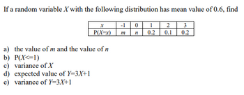 **Problem: Probability Distribution and Random Variables**

If a random variable \( X \) with the following distribution has a mean value of 0.6, find:

\[
\begin{array}{|c|c|c|c|c|c|}
\hline
x & -1 & 0 & 1 & 2 & 3 \\
\hline
P(X=x) & m & n & 0.2 & 0.1 & 0.2 \\
\hline
\end{array}
\]

**Questions:**

a) Determine the values of \( m \) and \( n \).

b) Calculate \( P(X \leq 1) \).

c) Find the variance of \( X \).

d) Compute the expected value of \( Y = 3X + 1 \).

e) Determine the variance of \( Y = 3X + 1 \).

**Instructions:**

1. Use the definition of the mean (expected value) to find \( m \) and \( n \).

2. Use the probability rules to compute \( P(X \leq 1) \).

3. Apply the formula for variance to find the variance of \( X \).

4. Use properties of expectation and linear transformations to find the expected value of \( Y \).

5. Use properties of variance under linear transformations to find the variance of \( Y \).