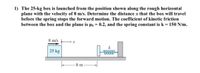 1) The 25-kg box is launched from the position shown along the rough horizontal
plane with the velocity of 8 m/s. Determine the distance x that the box will travel
before the spring stops the forward motion. The coefficient of kinetic friction
between the box and the plane is µk = 0.2, and the spring constant is k = 150 N/m.
8 m/s
25 kg
8 m
