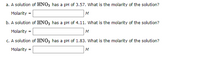 a. A solution of HINO, has a pH of 3.57. What is the molarity of the solution?
Molarity =
M
b. A solution of HNO3 has a pH of 4.11. What is the molarity of the solution?
Molarity =
M
c. A solution of HNO3 has a pH of 1.83. What is the molarity of the solution?
Molarity
M
