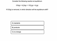 Consider the following reaction at equilibrium
Co(g) + H,O(g) = co.(g) + H,(g)
If CO(g) is removed, in which direction will the equilibrium shift?
A) reactants
B) products
C) no change
