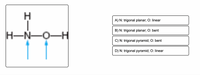 H
A) N: trigonal planar; O: linear
B) N: trigonal planar; O: bent
H-N-O-H
C) N: trigonal pyramid; O: bent
D) N: trigonal pyramid; O: linear
