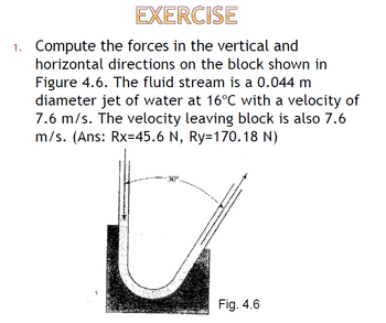 EXERCISE
1. Compute the forces in the vertical and
horizontal directions on the block shown in
Figure 4.6. The fluid stream is a 0.044 m
diameter jet of water at 16°C with a velocity of
7.6 m/s. The velocity leaving block is also 7.6
m/s. (Ans: Rx=45.6 N, Ry=170.18 N)
Fig. 4.6