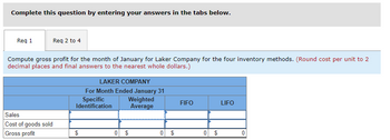 Complete this question by entering your answers in the tabs below.
Req 1
Req 2 to 4
Compute gross profit for the month of January for Laker Company for the four inventory methods. (Round cost per unit to 2
decimal places and final answers to the nearest whole dollars.)
Sales
Cost of goods sold
Gross profit
LAKER COMPANY
For Month Ended January 31
Specific
Identification
$
Weighted
Average
0 $
0
$
EA
FIFO
0 $
LIFO
0