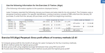 Use the following information for the Exercises 3-7 below. (Algo)
[The following information applies to the questions displayed below.]
Laker Company reported the following January purchases and sales data for its only product. The Company uses a
perpetual inventory system. For specific identification, ending inventory consists of 385 units from the January 30
purchase, 5 units from the January 20 purchase, and 15 units from beginning inventory.
Date
January 1
January 10
January 20
January 25
January 30
Activities
Beginning inventory
Sales
Purchase
Sales
Purchase
Totals
Units Acquired at Cost
225 units @ $ 15.00-
180 units @ $14.00-
385 units @ $ 12.00 =
790 units
$ 3,375
2,520
4,620
$ 10,515
Units sold at Retail
175 units
210 units
385 units
Exercise 5-5 (Algo) Perpetual: Gross profit effects of inventory methods LO A1
1. Compute gross profit for the month of January for Laker Company for the four inventory methods.
2. Which method yields the highest gross profit?
3. Does gross profit using weighted average fall between that using FIFO and LIFO?
4. If costs were rising instead of falling, which method would yield the highest gross profit?
@
@
$ 24.00
$ 24.00
Che