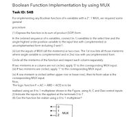 Boolean Function Implementation by using MUX
Task ID: 54B
For implementing any Boolean function of n-variables with a 2": 1 MUX, we required some
general
procedure.
(1) Express the function in its sum of product (SOP) form.
In the ordered sequence of n-variables, connect (n-1) variables to the select line and the
single highest order position variable to the input line with complemented or
uncomplemented form including 0 and 1.
(ii) List the inputs of MUX (all the minterms) in two rows. The 1st row lists all those minterms
where single variable is complemented and in 2nd row with uncomplemented form.
Circle all the minterms of the function and inspect each column separately.
If two minterms in a column are not circled, apply '0' to the corresponding MUX input.
(iii) If two minterms are circled, apply '1' to the corresponding MUX input.
(iv) If one minterm is circled (either upper row or lower row), then its front value is the
corresponding MUX input.
Now,
The logic function F = AC + ABD + ACD is to be
realized using an 8 to 1 multiplexer shown in the Figure, using A, C and Das control inputs.
(1) Indicate the inputs to the applied at the terminals 0 to 7.
(II) Can the function be realize using a 4 to 1 multiplexer?
MUX
O12
