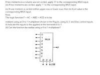 If two minterms in a column are not circled, apply '0' to the corresponding MUX input.
(ii) If two minterms are circled, apply '1' to the corresponding MUX input.
(iv) If one minterm is circled (either upper row or lower row), then its front value is the
corresponding MUX input.
Now,
The logic function F = AC + ABD + ACD is to be
realized using an 8 to 1 multiplexer shown in the Figure, using A, C and Das control inputs.
(1) Indicate the inputs to the applied at the terminals 0 to 7.
(II) Can the function be realize using a 4 to 1 multiplexer?
MUX
2
4.
F
6
7
D C A
LSB
