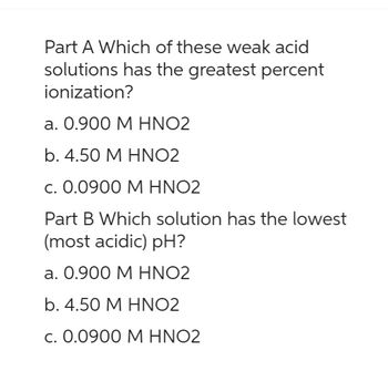 Part A Which of these weak acid
solutions has the greatest percent
ionization?
a. 0.900 M HNO2
b. 4.50 M HNO2
c. 0.0900 M HNO2
Part B Which solution has the lowest
(most acidic) pH?
a. 0.900 M HNO2
b. 4.50 M HNO2
c. 0.0900 M HNO2