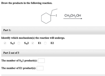 Draw the products in the following reaction.
Part 1:
Part 2 out of 3
of
Identify which mechanism(s) the reaction will undergo.
SN1 SN2
E1 O E2
The number of Sy1 product(s):
The number of E1 product(s):
CH3CH₂OH