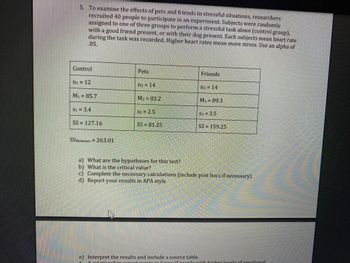 5. To examine the effects of pets and friends in stressful situations, researchers
recruited 40 people to participate in an experiment. Subjects were randomly
assigned to one of three groups to perform a stressful task alone (control group),
with a good friend present, or with their dog present. Each subjects mean heart rate
during the task was recorded. Higher heart rates mean more stress. Use an alpha of
.05.
Control
n₁ = 12
M₁ = 85.7
$1 = 3.4
SS 127.16
SSBetween 263.01
Pets
n2 = 14
M₂ = 83.2
S2 = 2.5
SS=81.25
a) What are the hypotheses for this test?
b) What is the critical value?
Friends
n3 = 14
M3 89.3
S3 = 3.5
SS= 159.25
c) Complete the necessary calculations (include post hocs if necessary).
d) Report your results in APA style
e) Interpret the results and include a source table.
6 A relationshin vrart want to know if people with higher levels of emotional