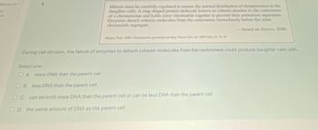ked out of 1
Mitosis must be carefully regulated to ensure the normal distribution of chromosomes to the
daughter cells. A ring-shaped protein molecule known as cohesin attaches to the centromere
of a chromosome and holds sister chromatids together to prevent their premature separation.
Enzymes detach cohesin molecules from the centromere immediately before the sister
chromatids segregate.
-based on Nature, 2006
Megee, Paul. 2006. Chromosome guardians on duty. Nature 441, no. 7089 (May 4): 35-36.
During cell division, the failure of enzymes to detach cohesin molecules from the centromere could produce daughter cells with...
Select one:
O A. more DNA than the parent cell
OB. less DNA than the parent cell
OC. can be both more DNA than the parent cell or can be less DNA than the parent cell
OD. the same amount of DNA as the parent cell