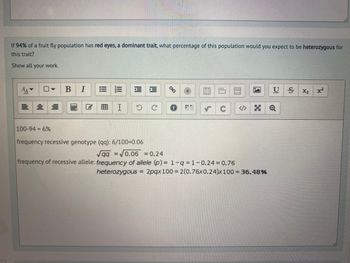 If 94% of a fruit fly population has red eyes, a dominant trait, what percentage of this population would you expect to be heterozygous for
this trait?
Show all your work.
==
B I
I
100-94 = 6%
frequency recessive genotype (qq): 6/100=0.06
√qq=√0.06 = 0.24
frequency of recessive allele: frequency of allele (p) = 1-q=1-0.24 = 0.76
5 U
heterozygous = 2pqx 100 = 2(0.76x0.24)x 100 = 36.48%
SX₂
x²