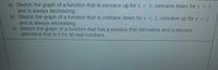 a) Sketch the graph of a function that is concave up for x < 2, concave down for x 2
and is always decreasing.
b) Sketch the graph of a function that is concave down for x < 2, concave up for x > 2
and is always decreasing.
c) Sketch the graph of a function that has a positive first derivative and a second
derivative that is 0 for all real numbers.
