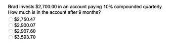 Brad invests $2,700.00 in an account paying 10% compounded quarterly.
How much is in the account after 9 months?
$2,750.47
$2,900.07
$2,907.60
$3,593.70