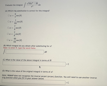 Evaluate the integral:
0x =
Ox=
(A) Which trig substitution is correct for this integral?
8
Ox= sec(0)
7
1
64
7
8 sec (0)
Ox=
-sec(0)
7
○x = sin(0)
s
49
64 Sec(0)
√64x2-49
x3
-dx
(B) Which integral do you obtain after substituting for x?
Note: to enter 0, type the word theta.
de
(C) What is the value of the above integral in terms of 0?
+ C
(D) What is the value of the original integral in terms of x?
Note: WAMAP does not recognize the inverse secant (arcsec) function. You will need to use another inverse
trig function when you fill in your answer below.
+ C