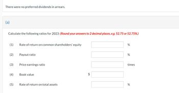 There were no preferred dividends in arrears.
(a)
Calculate the following ratios for 2023: (Round your answers to 2 decimal places, e.g. 52.75 or 52.75%.)
(1)
(2)
(4)
(5)
Rate of return on common shareholders' equity
Payout ratio
Price earnings ratio
Book value
Rate of return on total assets
LA
%
%
times
%