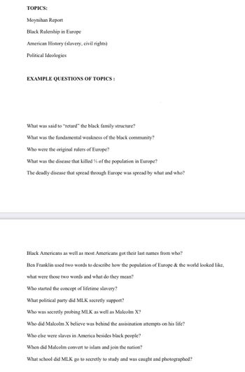 TOPICS:
Moynihan Report
Black Rulership in Europe
American History (slavery, civil rights)
Political Ideologies
EXAMPLE QUESTIONS OF TOPICS:
What was said to "retard" the black family structure?
What was the fundamental weakness of the black community?
Who were the original rulers of Europe?
What was the disease that killed % of the population in Europe?
The deadly disease that spread through Europe was spread by what and who?
Black Americans as well as most Americans got their last names from who?
Ben Franklin used two words to describe how the population of Europe & the world looked like,
what were those two words and what do they mean?
Who started the concept of lifetime slavery?
What political party did MLK secretly support?
Who was secretly probing MLK as well as Malcolm X?
Who did Malcolm X believe was behind the assisination attempts on his life?
Who else were slaves in America besides black people?
When did Malcolm convert to islam and join the nation?
What school did MLK go to secretly to study and was caught and photographed?