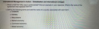 **International Management in Action - Globalization and International Linkages**

1. **What is NAFTA? Why was it controversial? Give an example in your response. What is the name of the agreement that replaced NAFTA?**

2. **Define the following terms and add the name of a country associated with each term:**
   a. **Chaebols**
   b. **Keiretsu**
   c. **Maquiladora**
   d. **Market economy**
   e. **Command economy**
   f. **Mixed economy**