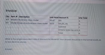 Invoice
Qty. Item # Description
Unit Price Discount %
437 Model A Business class router
101.47
167 Model B Executive business class router 151.51
15%
Answer:
Line Total
a.
b.
10%,9%, 4%
Subtotal
Ontario Sales tax amt. d.
Total
C.
e.
What is the single equivalent rate of discount for Model B? Your answer should be in the format xx.xx%, so
to two decimal places.