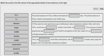 Match the words in the left column to the appropriate blanks in the sentences on the right.
H₂O
03
absence
larger
0.0058
density
0.0063
composition
presence
smaller
The partial pressure of CO₂ in Mars's atmosphere is
CO₂ in Earth's atmosphere is only 0.0004 atm.
greenhouse gas
overnight temperature variation.
If CO₂ were the main greenhouse gas contributing to daily temperature variation, Mars, with more
CO₂, would have a
variation than Earth, not
. The presence of potent
(g) in Earth's atmosphere is the main reason for our
Thus, the
largest role in the wide daily temperature variation.
of the Mars atmosphere, with its
Reset Help
atm. The partial pressure of
of water vapor, plays the