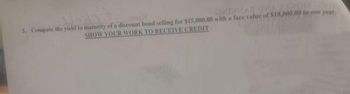 sebe
5. Compute the yield to maturity of a discount bond selling for $15,000.00 with a face value of $18,000,00 in one year.
SHOW YOUR WORK TO RECEIVE CREDIT