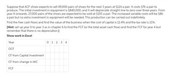 Suppose that ACF shoes expects to sell 49,000 pairs of shoes for the next 3 years at $124 a pair. It costs $76 a pair to
produce. The initial investment in equipment is $840,000, and it will depreciate straight-line to zero over three years. From
year 4 onwards, 27,000 pairs of the shoes are expected to be sold at $105 a pair. The increased variable costs will be $86
a pair but no extra investment in equipment will be needed. This production can be carried out indefinitely.
Find the free cash flows and find the value of the business when the cost of capital is 12.4% and the tax rate is 21%.
[Hint: set up year O to year 3 as in chapter 6 to find the FCF (or the total asset cash flow) and find the FCF for year 4 but
remember that there is no depreciation.]
Show work in Excel
Year
OCF
CF from Capital Investment
CF from change in WC
FCF
0 1 2 3 4