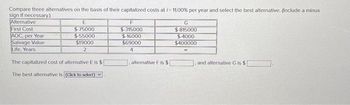 Compare three alternatives on the basis of their capitalized costs at /= 11.00% per year and select the best alternative. (Include a minus
sign if necessary.)
Alternative
First Cost
AOC, per Year
Salvage Value
Life, Years
E
$75000
$-55000
$19000
2
The capitalized cost of alternative E is $
The best alternative is (Click to select)
F
$-315000
$16000
$69000
4
. alternative F is $
G
$ 815000
$-4000
$400000
90
and alternative G is $