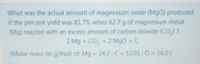 What was the actual amount of magnesium oxide (MgO) produced
if the percent yield was 81.7% when 62.7 g of magnesium metal
(Mg) reacted with an excess amount of carbon dioxide (CO,) ?
2 Mg + CO2 - 2 MgO + C
(Molar mass (in g/mol) of: Mg 24.3; C = 12.01 ;0 16.0)
