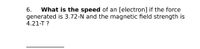 What is the speed of an [electron] if the force
generated is 3.72-N and the magnetic field strength is
4.21-T ?
6.
