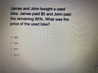 James and John bought a used
bike. James paid $5 and John paid
the remaining 80%. What was the
price of the used bike?
O $25
O $40
O S20
O S6.25
