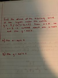 Find the volume of the resulting solid if the region under the curve 

\[ y = \frac{9}{(x^2 + 3x + 2)} \] 

from \( x = 0 \) to \( x = 1 \) is rotated about:

a) the x-axis =

b) the y-axis =

This exercise involves using methods of calculus to find the volumes of solids of revolution. The problem requires setting up and evaluating integrals to calculate these volumes.