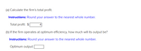 (a) Calculate the firm's total profit.

**Instructions:** Round your answer to the nearest whole number.

- Total profit: $[4]

(b) If the firm operates at optimum efficiency, how much will its output be?

**Instructions:** Round your answer to the nearest whole number.

- Optimum output: [ ]