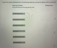 Predict the relative boiling points for the following molecules, putting the highest at the top of the list.
Molecules (6 items)
(Drag and drop into the appropriate area)
Boiling Points
CH3CH(CH3)CH2CH2CH3
1
CH,CH2NHCH,CH,CH,CH,
CH2(OH)CH2CH2CH;(OH)
N(CH2CH3)3
CH2(NH)CH,CH,CH2(NH2)
CH,C(CHa),CH,CH3
3.
2.
