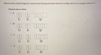 Which of the orbital diagrams represent(s) the ground state electron configuration of an oxygen cation, O*?
Choose one or more:
O A.
1s
2s
2p
O B.
1
1s
2s
2p
O C.
11 11
2p
1s
2s
O D.
111
2p
1s
2s
