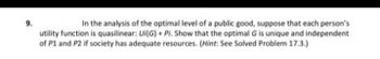 9.
In the analysis of the optimal level of a public good, suppose that each person's
utility function is quasilinear: Ui(G) + Pi. Show that the optimal G is unique and independent
of P1 and P2 if society has adequate resources. (Hint: See Solved Problem 17.3.)