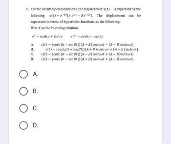 5. For the overdamped oscillations, the displacement x(t) is expressed by the
following x(t)-e-t [Aeut + Bet]. The displacement can be
expressed in terms of hyperbolic functions as the following:
Hint: Use the following relations
e? = coshy + sinh y
e = coshy-sinhy
A.
x(t) = (cosh Bt - sin ßt) [(A + B) cosh wt - (A-B) sinh wt]
B.
C.
x(t) = (cosh ßt+sin ßt) [(A + B) coshat + (A-B) sinh ct]
x(t) = (cosh ßt - sin ßt) [(A-B) cosh wt+ (A-B) sinh wt]
x(t) = (cosh ßt - sin ßt) {(A + B) cosh wt + (A-B) sinh wt]
D.
A.
OB.
O C.
O D.