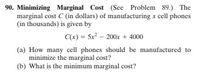 90. Minimizing Marginal Cost (See Problem 89.) The
marginal cost C (in dollars) of manufacturing x cell phones
(in thousands) is given by
C(x) = 5x? – 200x + 4000
(a) How many cell phones should be manufactured to
minimize the marginal cost?
(b) What is the minimum marginal cost?
