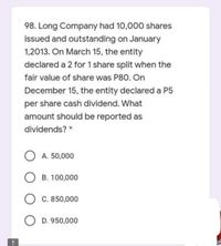 98. Long Company had 10,000 shares
issued and outstanding on January
1,2013. On March 15, the entity
declared a 2 for 1 share split when the
fair value of share was P80. On
December 15, the entity declared a P5
per share cash dividend. What
amount should be reported as
dividends? *
O A. 50,000
O B. 100,000
C. 850,000
O D. 950,000
