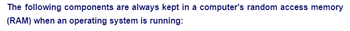 The following components are always kept in a computer's random access memory
(RAM) when an operating system is running:
