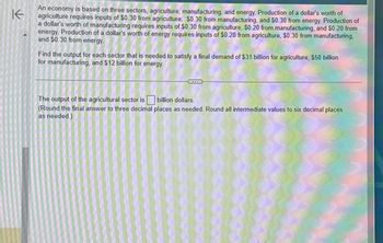 K
An economy is based on three sectors, agriculture, manufacturing, and energy. Production of a dollar's worth of
agriculture requires inputs of $0.30 from agriculture, $0.30 from manufacturing, and $0.30 from energy. Production of
a dollar's worth of manufacturing requires inputs of $0.30 from agriculture, $0.20 from manufacturing, and $0.20 from
energy. Production of a dollar's worth of energy requires inputs of $0.20 from agriculture, $0.30 from manufacturing,
and $0.30 from energy.
Find the output for each sector that is needed to satisfy a final demand of $31 billion for agriculture, $50 billion
for manufacturing, and $12 billion for energy.
The output of the agricultural sector is billion dollars.
(Round the final answer to three decimal places as needed. Round all intermediate values to six decimal places
as needed.)